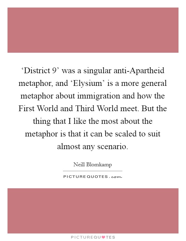 ‘District 9' was a singular anti-Apartheid metaphor, and ‘Elysium' is a more general metaphor about immigration and how the First World and Third World meet. But the thing that I like the most about the metaphor is that it can be scaled to suit almost any scenario Picture Quote #1
