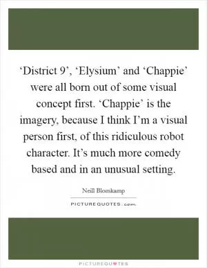 ‘District 9’, ‘Elysium’ and ‘Chappie’ were all born out of some visual concept first. ‘Chappie’ is the imagery, because I think I’m a visual person first, of this ridiculous robot character. It’s much more comedy based and in an unusual setting Picture Quote #1