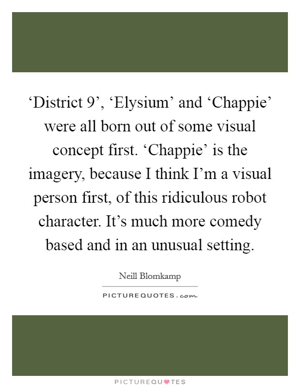 ‘District 9', ‘Elysium' and ‘Chappie' were all born out of some visual concept first. ‘Chappie' is the imagery, because I think I'm a visual person first, of this ridiculous robot character. It's much more comedy based and in an unusual setting Picture Quote #1