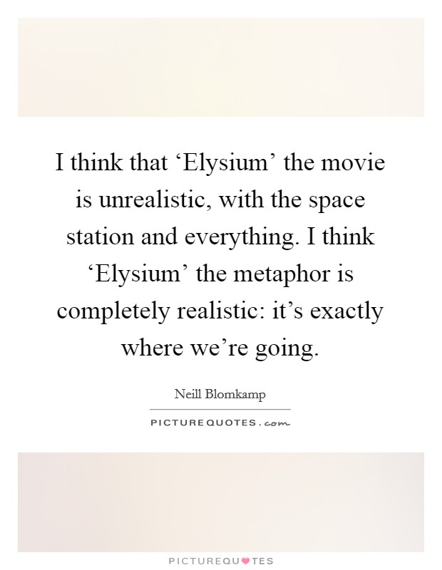 I think that ‘Elysium' the movie is unrealistic, with the space station and everything. I think ‘Elysium' the metaphor is completely realistic: it's exactly where we're going Picture Quote #1