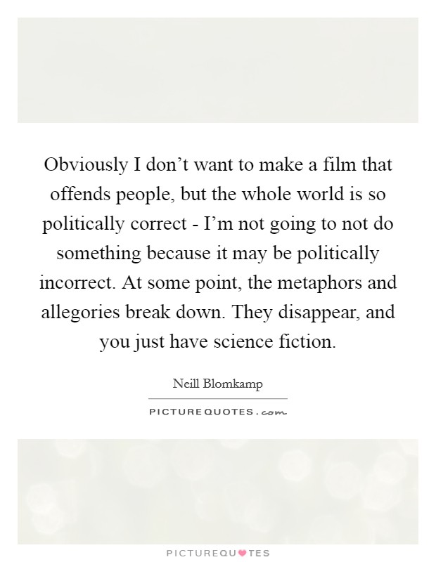 Obviously I don't want to make a film that offends people, but the whole world is so politically correct - I'm not going to not do something because it may be politically incorrect. At some point, the metaphors and allegories break down. They disappear, and you just have science fiction Picture Quote #1