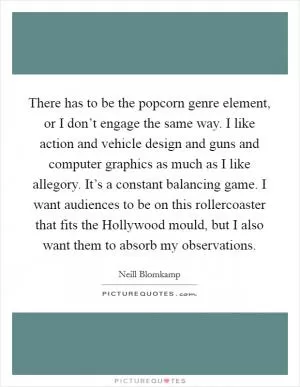 There has to be the popcorn genre element, or I don’t engage the same way. I like action and vehicle design and guns and computer graphics as much as I like allegory. It’s a constant balancing game. I want audiences to be on this rollercoaster that fits the Hollywood mould, but I also want them to absorb my observations Picture Quote #1
