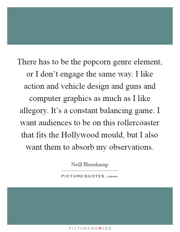 There has to be the popcorn genre element, or I don't engage the same way. I like action and vehicle design and guns and computer graphics as much as I like allegory. It's a constant balancing game. I want audiences to be on this rollercoaster that fits the Hollywood mould, but I also want them to absorb my observations Picture Quote #1