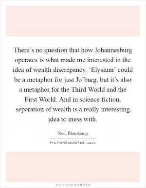 There’s no question that how Johannesburg operates is what made me interested in the idea of wealth discrepancy. ‘Elysium’ could be a metaphor for just Jo’burg, but it’s also a metaphor for the Third World and the First World. And in science fiction, separation of wealth is a really interesting idea to mess with Picture Quote #1