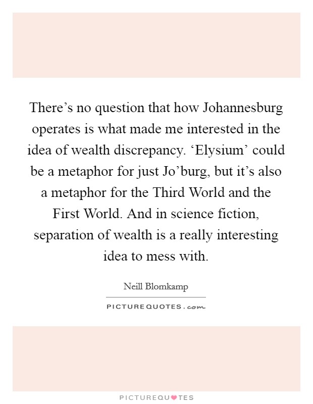 There's no question that how Johannesburg operates is what made me interested in the idea of wealth discrepancy. ‘Elysium' could be a metaphor for just Jo'burg, but it's also a metaphor for the Third World and the First World. And in science fiction, separation of wealth is a really interesting idea to mess with Picture Quote #1