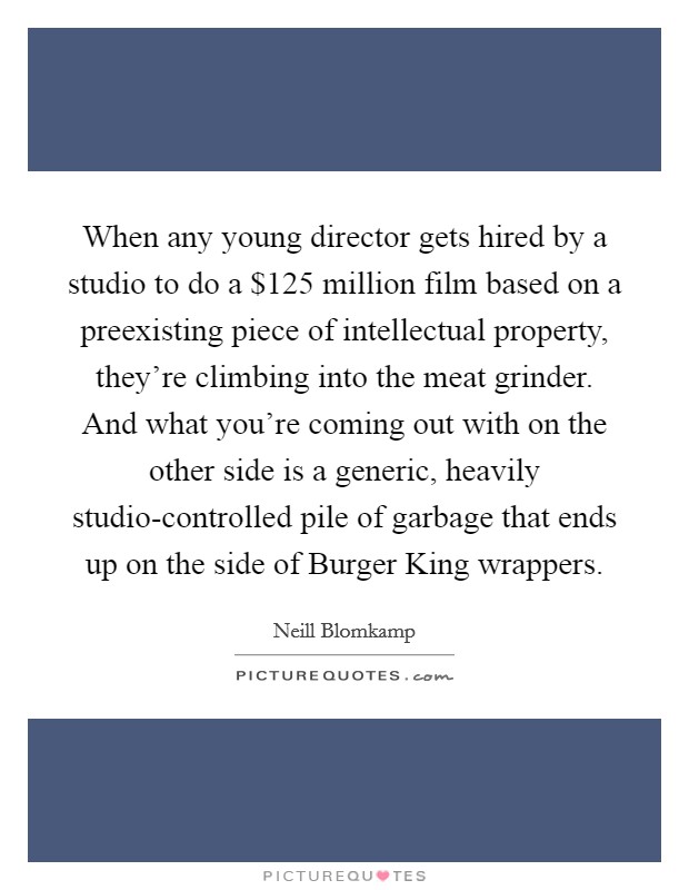 When any young director gets hired by a studio to do a $125 million film based on a preexisting piece of intellectual property, they're climbing into the meat grinder. And what you're coming out with on the other side is a generic, heavily studio-controlled pile of garbage that ends up on the side of Burger King wrappers Picture Quote #1