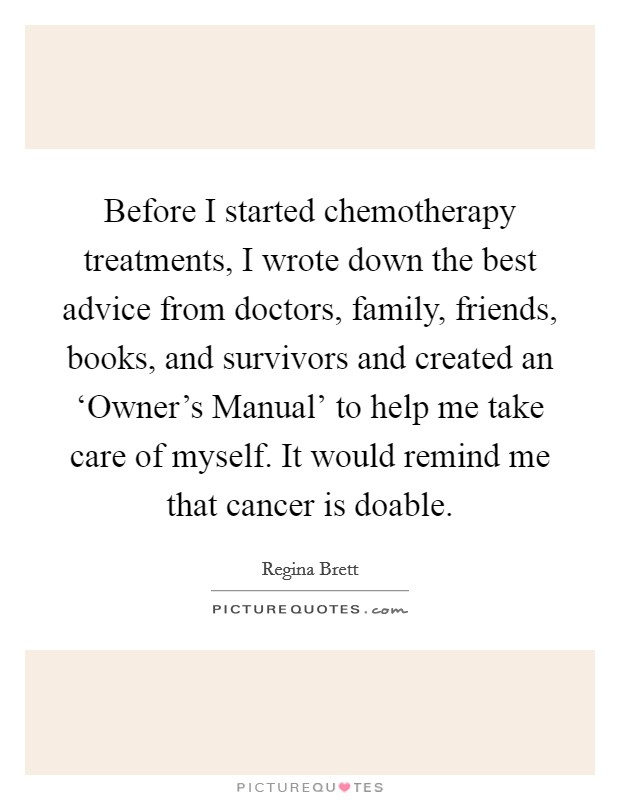 Before I started chemotherapy treatments, I wrote down the best advice from doctors, family, friends, books, and survivors and created an ‘Owner's Manual' to help me take care of myself. It would remind me that cancer is doable Picture Quote #1