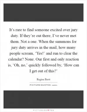 It’s rare to find someone excited over jury duty. If they’re out there, I’ve never met them. Not a one. When the summons for jury duty arrives in the mail, how many people scream, ‘Yes!’ and run to clear the calendar? None. Our first and only reaction is, ‘Oh, no,’ quickly followed by, ‘How can I get out of this?’ Picture Quote #1