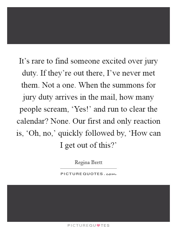 It's rare to find someone excited over jury duty. If they're out there, I've never met them. Not a one. When the summons for jury duty arrives in the mail, how many people scream, ‘Yes!' and run to clear the calendar? None. Our first and only reaction is, ‘Oh, no,' quickly followed by, ‘How can I get out of this?' Picture Quote #1