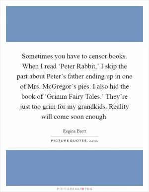 Sometimes you have to censor books. When I read ‘Peter Rabbit,’ I skip the part about Peter’s father ending up in one of Mrs. McGregor’s pies. I also hid the book of ‘Grimm Fairy Tales.’ They’re just too grim for my grandkids. Reality will come soon enough Picture Quote #1