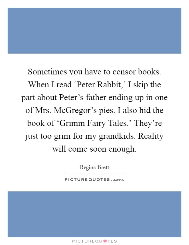 Sometimes you have to censor books. When I read ‘Peter Rabbit,' I skip the part about Peter's father ending up in one of Mrs. McGregor's pies. I also hid the book of ‘Grimm Fairy Tales.' They're just too grim for my grandkids. Reality will come soon enough Picture Quote #1