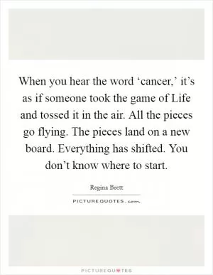 When you hear the word ‘cancer,’ it’s as if someone took the game of Life and tossed it in the air. All the pieces go flying. The pieces land on a new board. Everything has shifted. You don’t know where to start Picture Quote #1