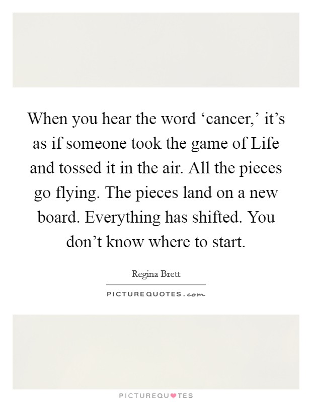 When you hear the word ‘cancer,' it's as if someone took the game of Life and tossed it in the air. All the pieces go flying. The pieces land on a new board. Everything has shifted. You don't know where to start Picture Quote #1