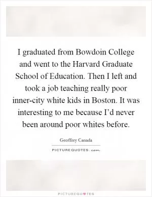 I graduated from Bowdoin College and went to the Harvard Graduate School of Education. Then I left and took a job teaching really poor inner-city white kids in Boston. It was interesting to me because I’d never been around poor whites before Picture Quote #1