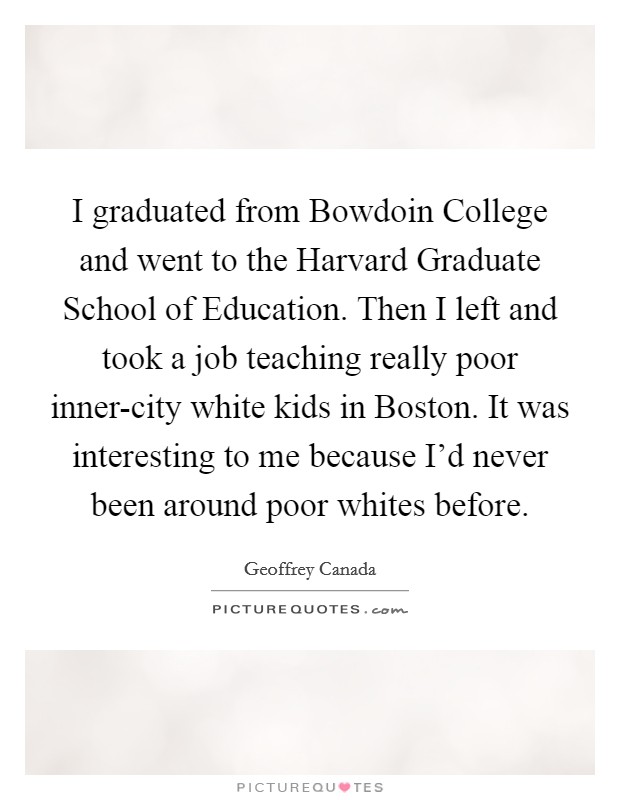 I graduated from Bowdoin College and went to the Harvard Graduate School of Education. Then I left and took a job teaching really poor inner-city white kids in Boston. It was interesting to me because I'd never been around poor whites before Picture Quote #1