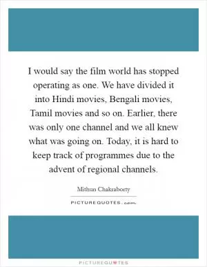 I would say the film world has stopped operating as one. We have divided it into Hindi movies, Bengali movies, Tamil movies and so on. Earlier, there was only one channel and we all knew what was going on. Today, it is hard to keep track of programmes due to the advent of regional channels Picture Quote #1
