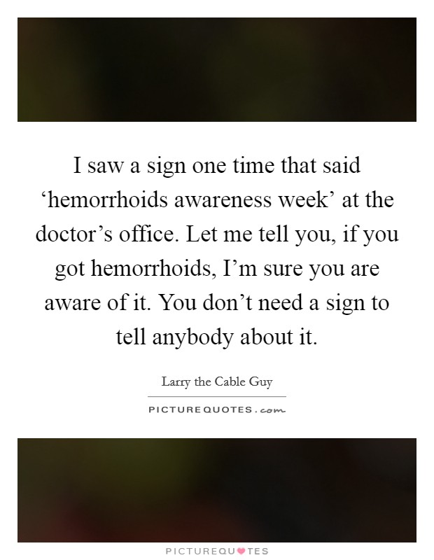 I saw a sign one time that said ‘hemorrhoids awareness week' at the doctor's office. Let me tell you, if you got hemorrhoids, I'm sure you are aware of it. You don't need a sign to tell anybody about it Picture Quote #1