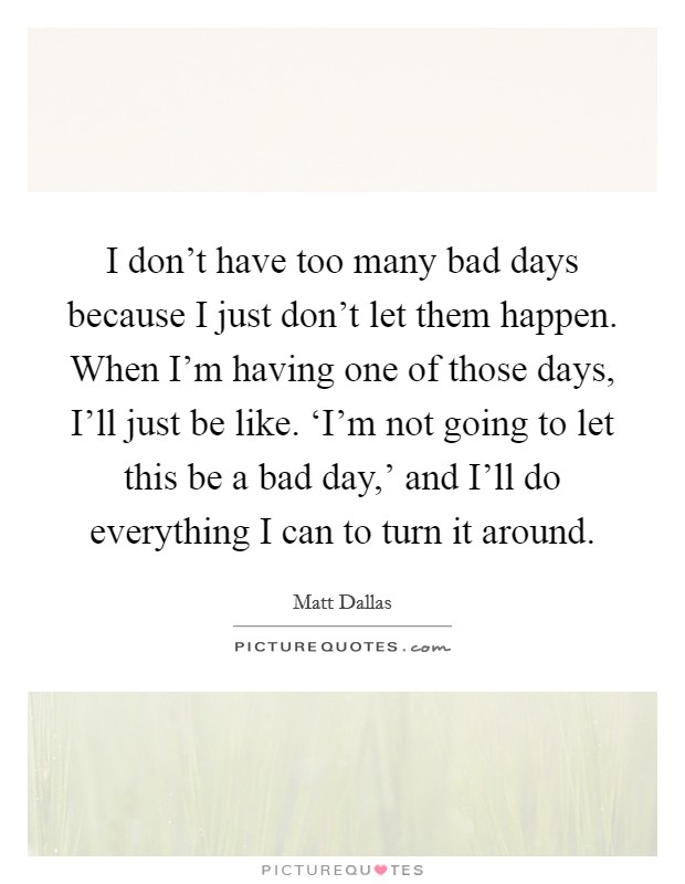 I don't have too many bad days because I just don't let them happen. When I'm having one of those days, I'll just be like. ‘I'm not going to let this be a bad day,' and I'll do everything I can to turn it around Picture Quote #1