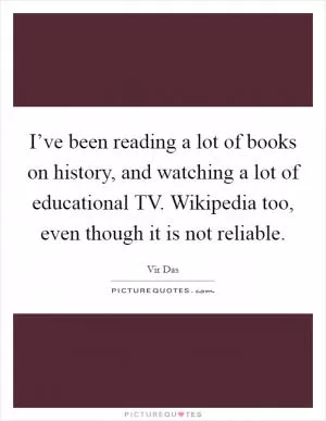 I’ve been reading a lot of books on history, and watching a lot of educational TV. Wikipedia too, even though it is not reliable Picture Quote #1