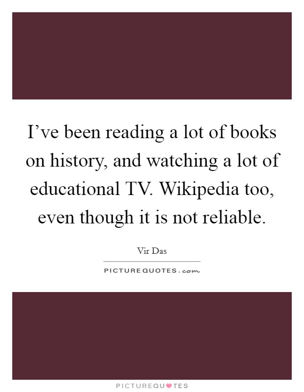 I've been reading a lot of books on history, and watching a lot of educational TV. Wikipedia too, even though it is not reliable Picture Quote #1