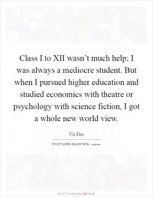 Class I to XII wasn’t much help; I was always a mediocre student. But when I pursued higher education and studied economics with theatre or psychology with science fiction, I got a whole new world view Picture Quote #1
