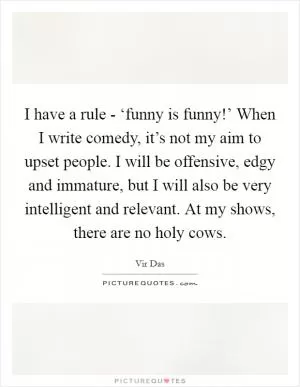 I have a rule - ‘funny is funny!’ When I write comedy, it’s not my aim to upset people. I will be offensive, edgy and immature, but I will also be very intelligent and relevant. At my shows, there are no holy cows Picture Quote #1