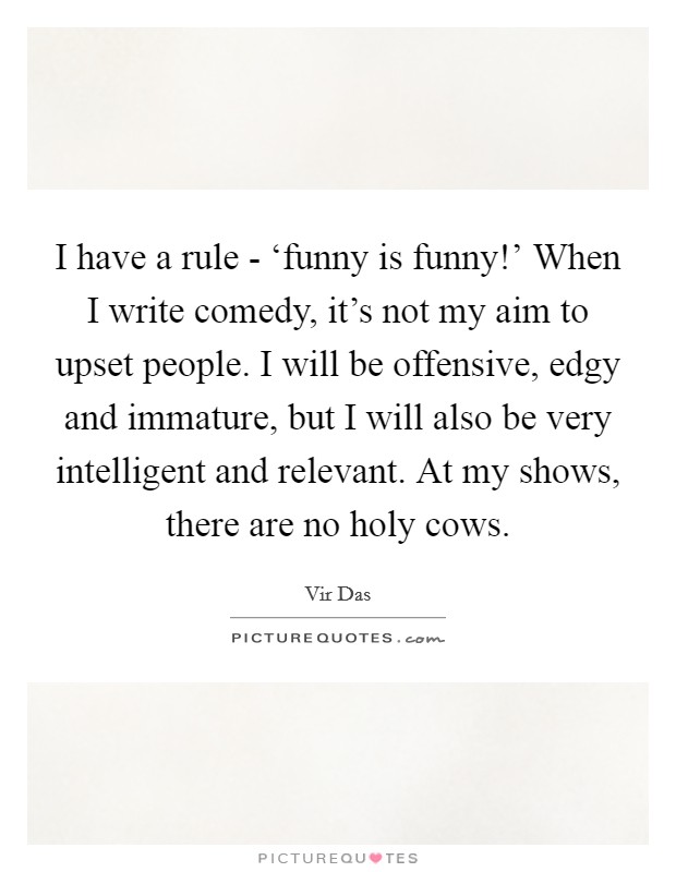 I have a rule - ‘funny is funny!' When I write comedy, it's not my aim to upset people. I will be offensive, edgy and immature, but I will also be very intelligent and relevant. At my shows, there are no holy cows Picture Quote #1