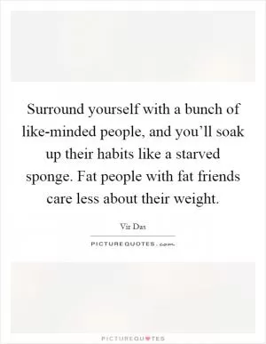 Surround yourself with a bunch of like-minded people, and you’ll soak up their habits like a starved sponge. Fat people with fat friends care less about their weight Picture Quote #1