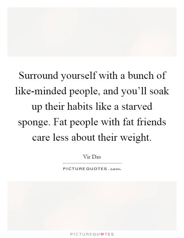 Surround yourself with a bunch of like-minded people, and you'll soak up their habits like a starved sponge. Fat people with fat friends care less about their weight Picture Quote #1