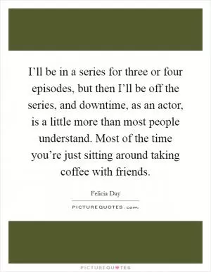 I’ll be in a series for three or four episodes, but then I’ll be off the series, and downtime, as an actor, is a little more than most people understand. Most of the time you’re just sitting around taking coffee with friends Picture Quote #1