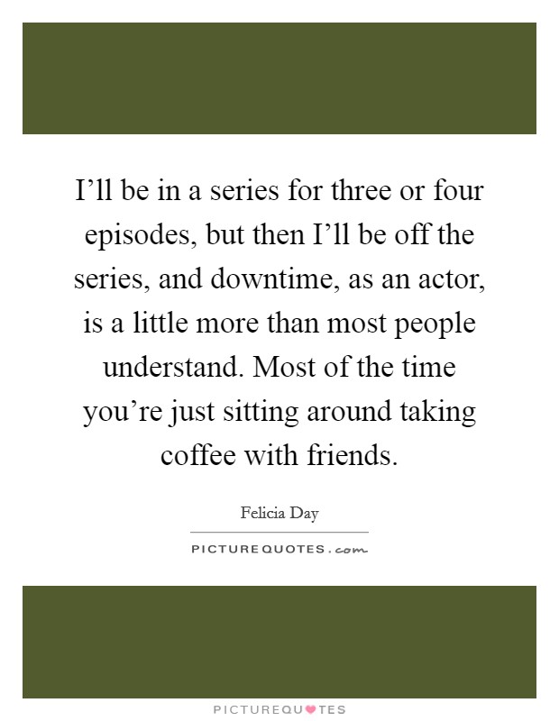 I'll be in a series for three or four episodes, but then I'll be off the series, and downtime, as an actor, is a little more than most people understand. Most of the time you're just sitting around taking coffee with friends Picture Quote #1