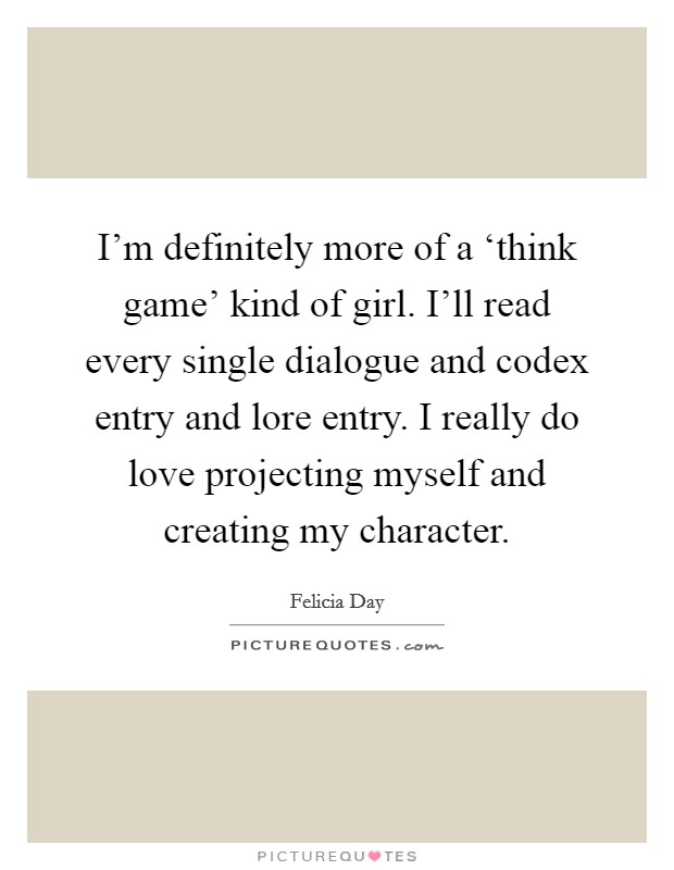 I'm definitely more of a ‘think game' kind of girl. I'll read every single dialogue and codex entry and lore entry. I really do love projecting myself and creating my character Picture Quote #1