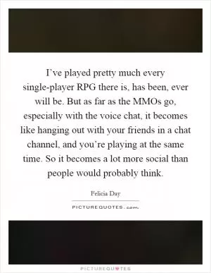 I’ve played pretty much every single-player RPG there is, has been, ever will be. But as far as the MMOs go, especially with the voice chat, it becomes like hanging out with your friends in a chat channel, and you’re playing at the same time. So it becomes a lot more social than people would probably think Picture Quote #1