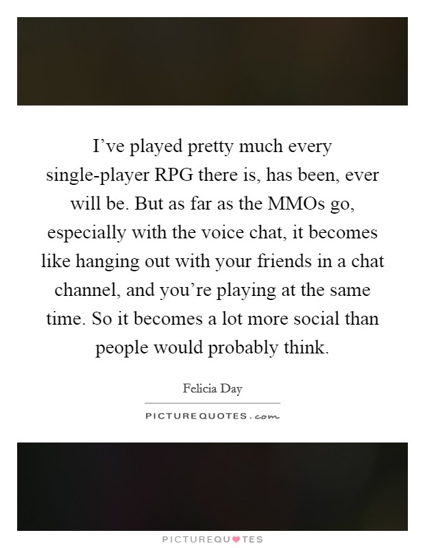 I've played pretty much every single-player RPG there is, has been, ever will be. But as far as the MMOs go, especially with the voice chat, it becomes like hanging out with your friends in a chat channel, and you're playing at the same time. So it becomes a lot more social than people would probably think Picture Quote #1