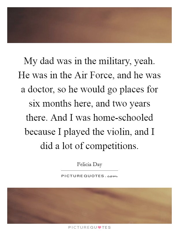 My dad was in the military, yeah. He was in the Air Force, and he was a doctor, so he would go places for six months here, and two years there. And I was home-schooled because I played the violin, and I did a lot of competitions Picture Quote #1
