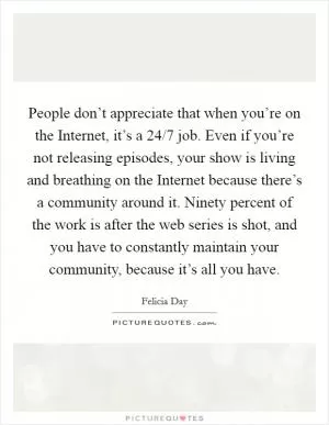 People don’t appreciate that when you’re on the Internet, it’s a 24/7 job. Even if you’re not releasing episodes, your show is living and breathing on the Internet because there’s a community around it. Ninety percent of the work is after the web series is shot, and you have to constantly maintain your community, because it’s all you have Picture Quote #1