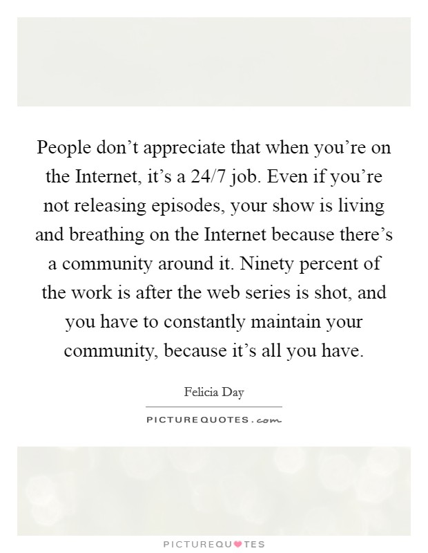 People don't appreciate that when you're on the Internet, it's a 24/7 job. Even if you're not releasing episodes, your show is living and breathing on the Internet because there's a community around it. Ninety percent of the work is after the web series is shot, and you have to constantly maintain your community, because it's all you have Picture Quote #1