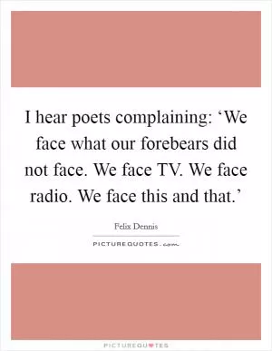 I hear poets complaining: ‘We face what our forebears did not face. We face TV. We face radio. We face this and that.’ Picture Quote #1