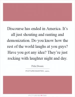 Discourse has ended in America. It’s all just shouting and ranting and demonization. Do you know how the rest of the world laughs at you guys? Have you got any idea? They’re just rocking with laughter night and day Picture Quote #1