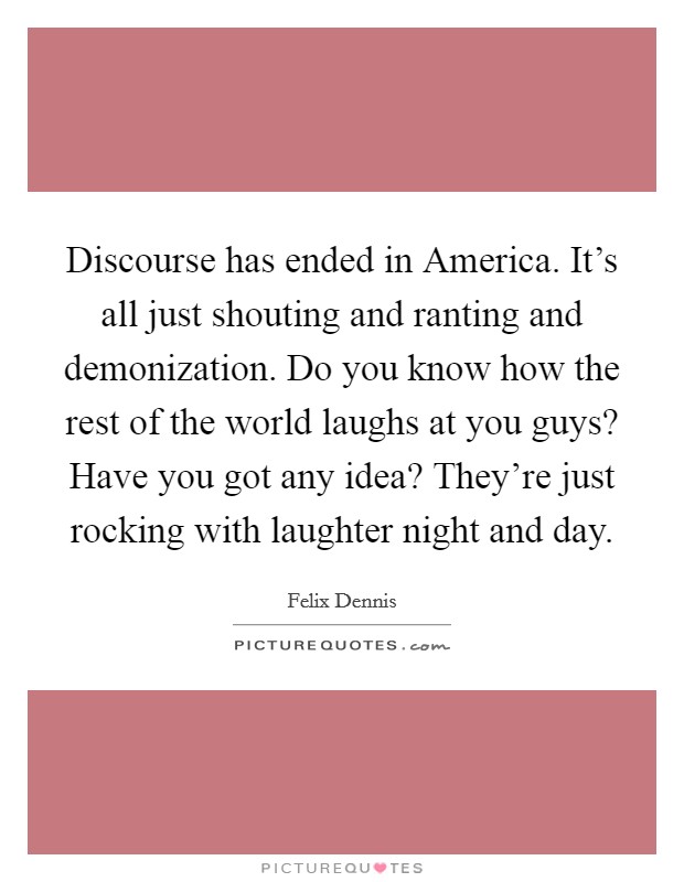 Discourse has ended in America. It's all just shouting and ranting and demonization. Do you know how the rest of the world laughs at you guys? Have you got any idea? They're just rocking with laughter night and day Picture Quote #1