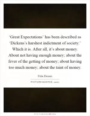 ‘Great Expectations’ has been described as ‘Dickens’s harshest indictment of society.’ Which it is. After all, it’s about money. About not having enough money; about the fever of the getting of money; about having too much money; about the taint of money Picture Quote #1