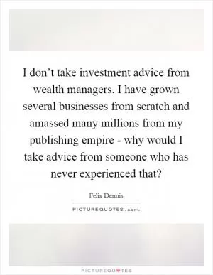 I don’t take investment advice from wealth managers. I have grown several businesses from scratch and amassed many millions from my publishing empire - why would I take advice from someone who has never experienced that? Picture Quote #1