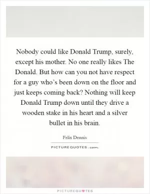 Nobody could like Donald Trump, surely, except his mother. No one really likes The Donald. But how can you not have respect for a guy who’s been down on the floor and just keeps coming back? Nothing will keep Donald Trump down until they drive a wooden stake in his heart and a silver bullet in his brain Picture Quote #1