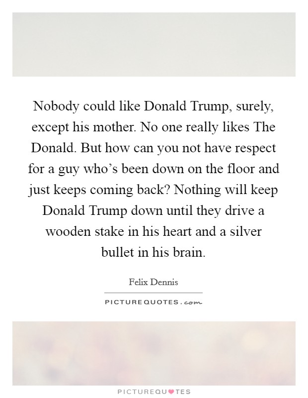 Nobody could like Donald Trump, surely, except his mother. No one really likes The Donald. But how can you not have respect for a guy who's been down on the floor and just keeps coming back? Nothing will keep Donald Trump down until they drive a wooden stake in his heart and a silver bullet in his brain Picture Quote #1