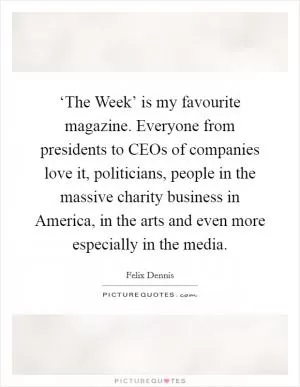 ‘The Week’ is my favourite magazine. Everyone from presidents to CEOs of companies love it, politicians, people in the massive charity business in America, in the arts and even more especially in the media Picture Quote #1