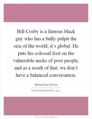 Bill Cosby is a famous black guy who has a bully pulpit the size of the world; it’s global. He puts his colossal foot on the vulnerable necks of poor people, and as a result of that, we don’t have a balanced conversation Picture Quote #1