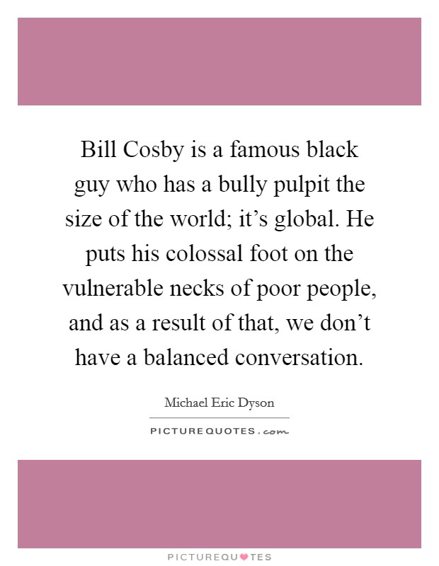 Bill Cosby is a famous black guy who has a bully pulpit the size of the world; it's global. He puts his colossal foot on the vulnerable necks of poor people, and as a result of that, we don't have a balanced conversation Picture Quote #1