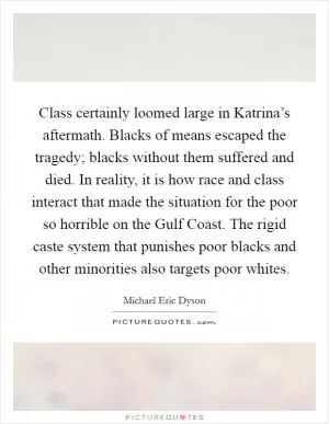 Class certainly loomed large in Katrina’s aftermath. Blacks of means escaped the tragedy; blacks without them suffered and died. In reality, it is how race and class interact that made the situation for the poor so horrible on the Gulf Coast. The rigid caste system that punishes poor blacks and other minorities also targets poor whites Picture Quote #1