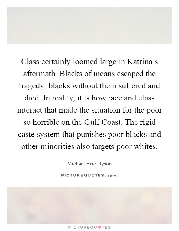 Class certainly loomed large in Katrina's aftermath. Blacks of means escaped the tragedy; blacks without them suffered and died. In reality, it is how race and class interact that made the situation for the poor so horrible on the Gulf Coast. The rigid caste system that punishes poor blacks and other minorities also targets poor whites Picture Quote #1