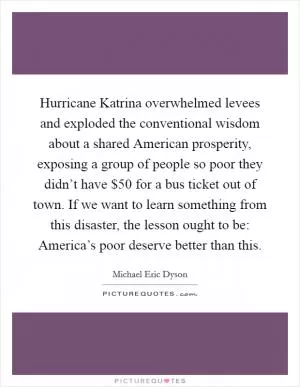 Hurricane Katrina overwhelmed levees and exploded the conventional wisdom about a shared American prosperity, exposing a group of people so poor they didn’t have $50 for a bus ticket out of town. If we want to learn something from this disaster, the lesson ought to be: America’s poor deserve better than this Picture Quote #1